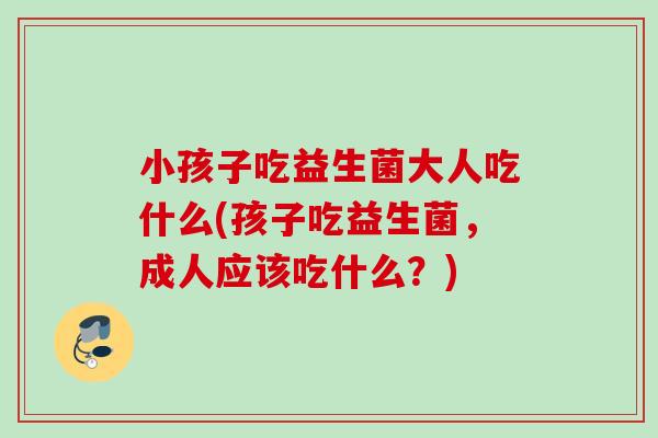 小孩子吃益生菌大人吃什么(孩子吃益生菌,成人应该吃什么?) 小孩子吃益生菌大人吃什么(孩子吃益生菌,成人应该吃什么?)