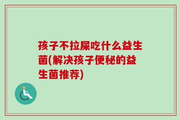 孩子不拉屎吃什么益生菌(解决孩子的益生菌推荐) 孩子不拉屎吃什么益生菌(解决孩子的益生菌推荐)