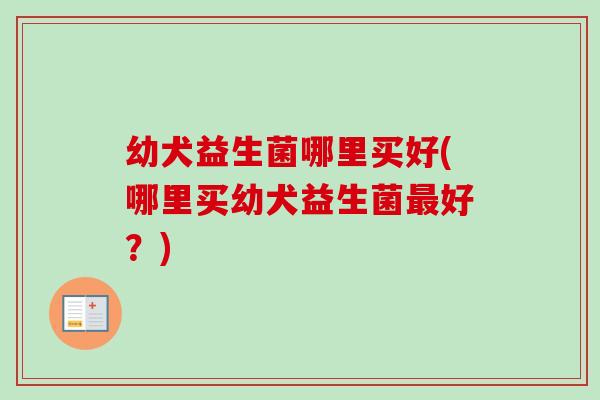 幼犬益生菌哪里买好(哪里买幼犬益生菌好？)