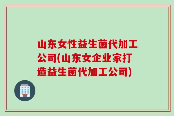 山东女性益生菌代加工公司(山东女企业家打造益生菌代加工公司)