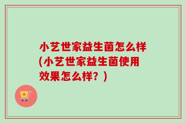 小艺世家益生菌怎么样(小艺世家益生菌使用效果怎么样?) 小艺世家益生菌怎么样(小艺世家益生菌使用效果怎么样?)