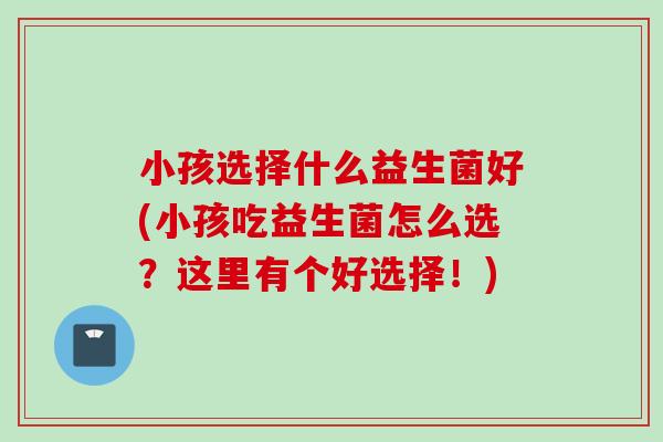 小孩选择什么益生菌好(小孩吃益生菌怎么选?这里有个好选择!) 小孩选择什么益生菌好(小孩吃益生菌怎么选?这里有个好选择!)