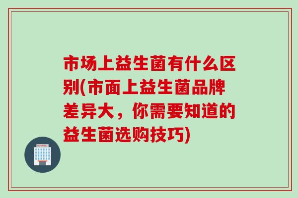 市场上益生菌有什么区别(市面上益生菌品牌差异大,你需要知道的益生菌选购技巧) 市场上益生菌有什么区别(市面上益生菌品牌差异大,你需要知道的益生菌选购技巧)