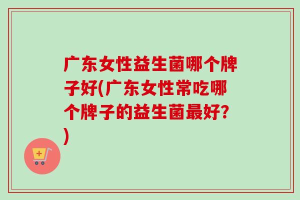 广东女性益生菌哪个牌子好(广东女性常吃哪个牌子的益生菌好？)