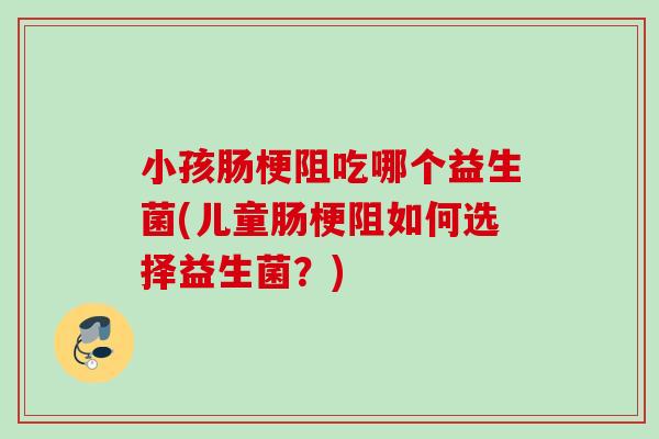 小孩肠梗阻吃哪个益生菌(儿童肠梗阻如何选择益生菌?) 小孩肠梗阻吃哪个益生菌(儿童肠梗阻如何选择益生菌?)