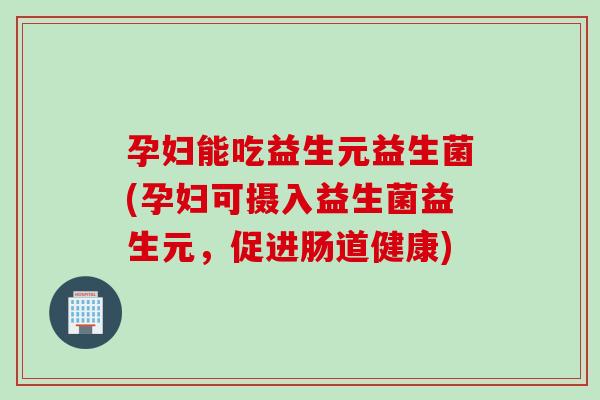 孕妇能吃益生元益生菌(孕妇可摄入益生菌益生元，促进肠道健康)