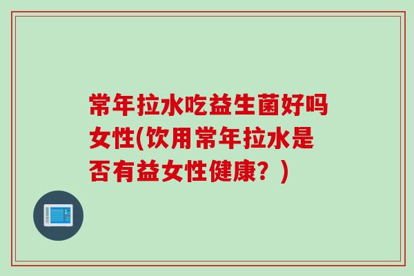 常年拉水吃益生菌好吗女性(饮用常年拉水是否有益女性健康?) 常年拉水吃益生菌好吗女性(饮用常年拉水是否有益女性健康?)