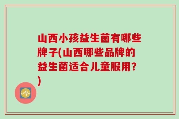 山西小孩益生菌有哪些牌子(山西哪些品牌的益生菌适合儿童服用？)