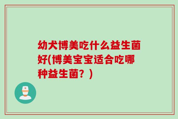 幼犬博美吃什么益生菌好(博美宝宝适合吃哪种益生菌？)