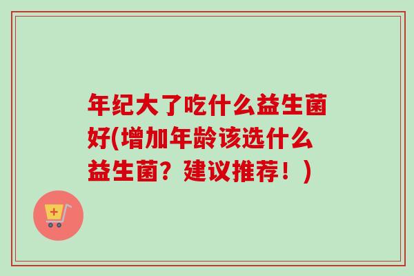 年纪大了吃什么益生菌好(增加年龄该选什么益生菌?建议推荐!) 年纪大了吃什么益生菌好(增加年龄该选什么益生菌?建议推荐!)