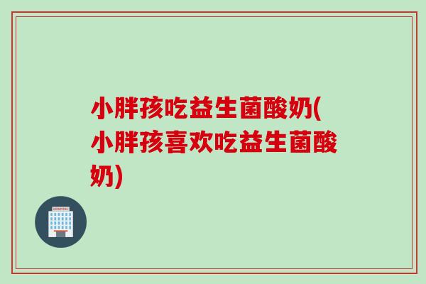 小胖孩吃益生菌酸奶(小胖孩喜欢吃益生菌酸奶) 小胖孩吃益生菌酸奶(小胖孩喜欢吃益生菌酸奶)