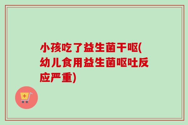 小孩吃了益生菌干呕(幼儿食用益生菌反应严重)