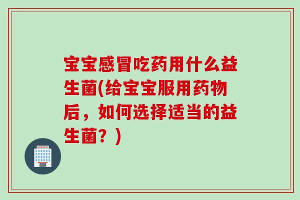 宝宝感冒吃药用什么益生菌(给宝宝服用药物后，如何选择适当的益生菌？)