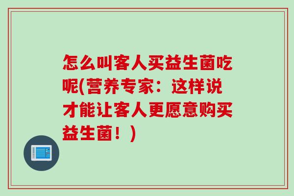 怎么叫客人买益生菌吃呢(营养专家:这样说才能让客人更愿意购买益生菌!) 怎么叫客人买益生菌吃呢(营养专家:这样说才能让客人更愿意购买益生菌!)