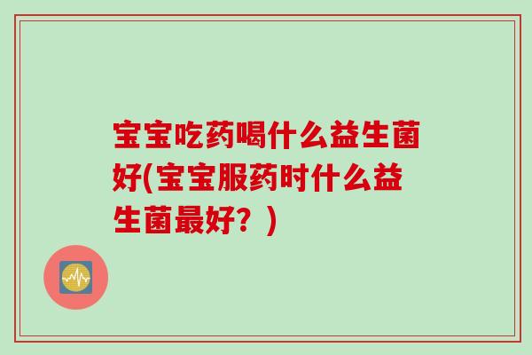 宝宝吃药喝什么益生菌好(宝宝服药时什么益生菌好？)
