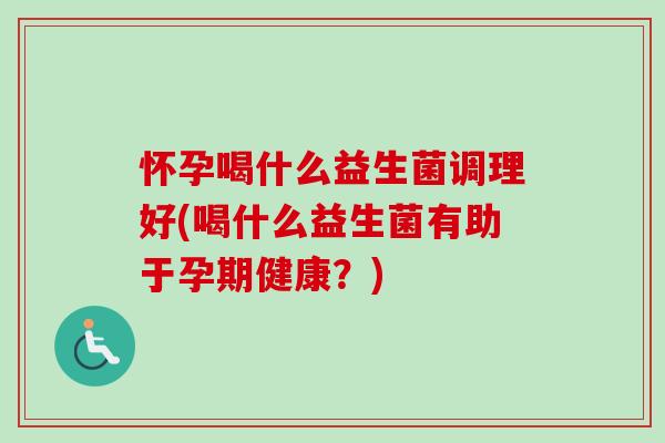 怀孕喝什么益生菌调理好(喝什么益生菌有助于孕期健康？)