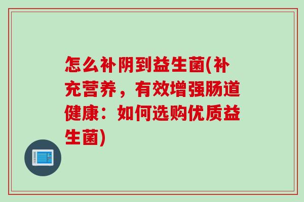 怎么补阴到益生菌(补充营养,有效增强肠道健康:如何选购优质益生菌) 怎么补阴到益生菌(补充营养,有效增强肠道健康:如何选购优质益生菌)