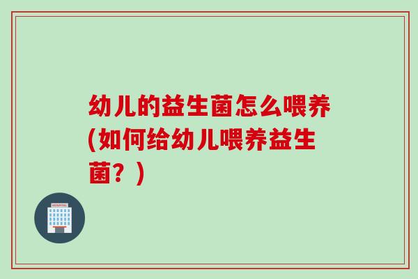幼儿的益生菌怎么喂养(如何给幼儿喂养益生菌？)
