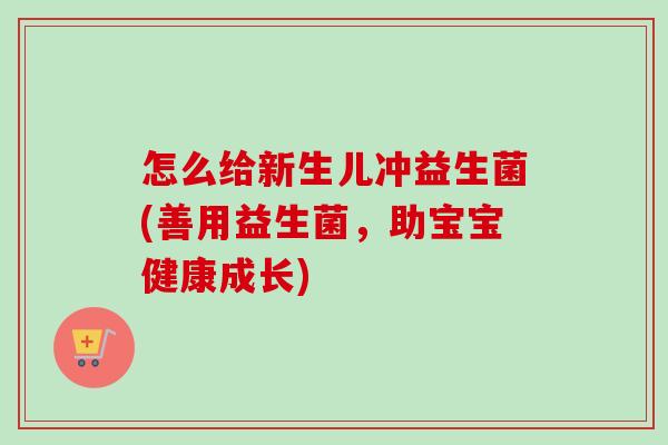 怎么给新生儿冲益生菌(善用益生菌，助宝宝健康成长)