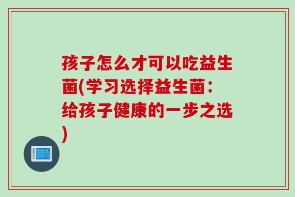 孩子怎么才可以吃益生菌(学习选择益生菌：给孩子健康的一步之选)
