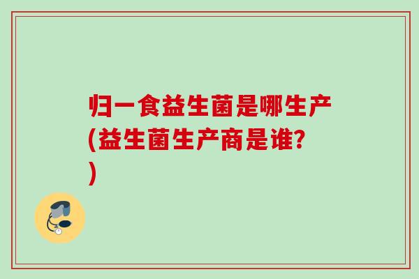 归一食益生菌是哪生产(益生菌生产商是谁?) 归一食益生菌是哪生产(益生菌生产商是谁?)
