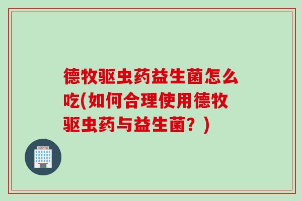 德牧驱虫药益生菌怎么吃(如何合理使用德牧驱虫药与益生菌？)