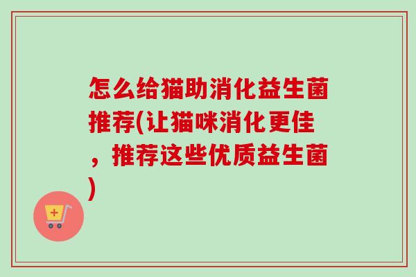 怎么给猫助消化益生菌推荐(让猫咪消化更佳,推荐这些优质益生菌) 怎么给猫助消化益生菌推荐(让猫咪消化更佳,推荐这些优质益生菌)