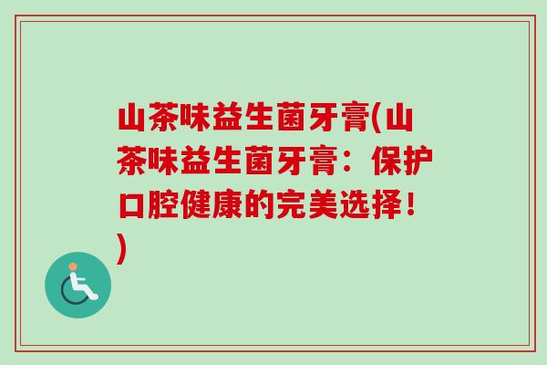 山茶味益生菌牙膏(山茶味益生菌牙膏:保护口腔健康的完美选择!) 山茶味益生菌牙膏(山茶味益生菌牙膏:保护口腔健康的完美选择!)