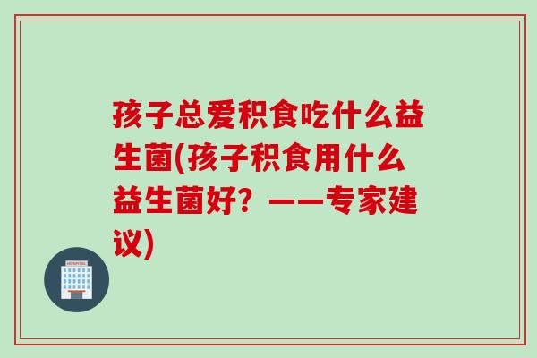 孩子总爱积食吃什么益生菌(孩子积食用什么益生菌好？——专家建议)