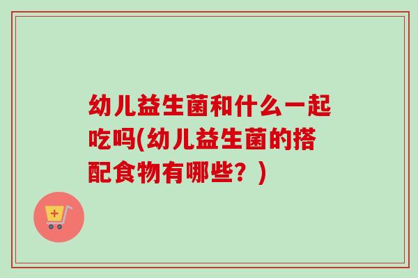 幼儿益生菌和什么一起吃吗(幼儿益生菌的搭配食物有哪些？)