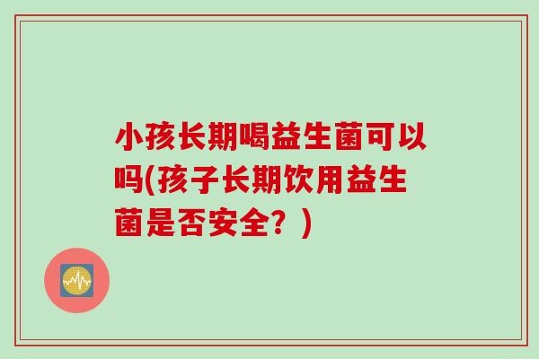 小孩长期喝益生菌可以吗(孩子长期饮用益生菌是否安全？)