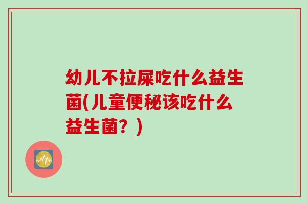 幼儿不拉屎吃什么益生菌(儿童该吃什么益生菌？)