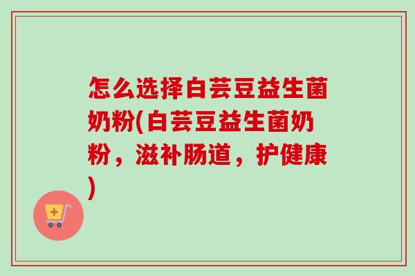 怎么选择白芸豆益生菌奶粉(白芸豆益生菌奶粉，滋补肠道，护健康)
