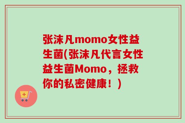 张沫凡momo女性益生菌(张沫凡代言女性益生菌Momo,拯救你的私密健康!) 张沫凡momo女性益生菌(张沫凡代言女性益生菌Momo,拯救你的私密健康!)