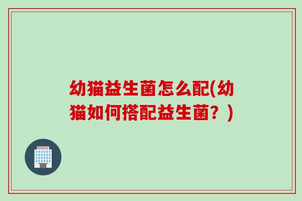 幼猫益生菌怎么配(幼猫如何搭配益生菌?) 幼猫益生菌怎么配(幼猫如何搭配益生菌?)