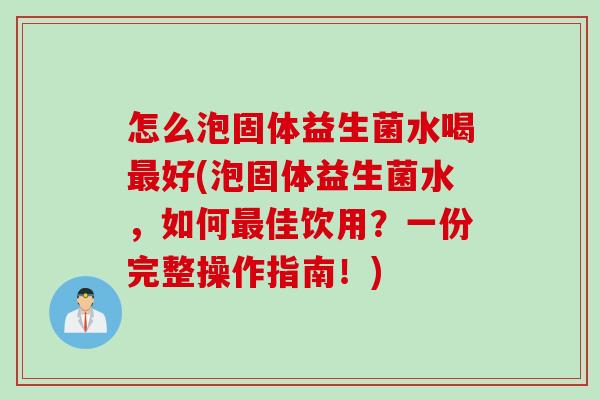 怎么泡固体益生菌水喝好(泡固体益生菌水,如何佳饮用?一份完整操作指南!) 怎么泡固体益生菌水喝好(泡固体益生菌水,如何佳饮用?一份完整操作指南!)
