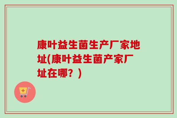 康叶益生菌生产厂家地址(康叶益生菌产家厂址在哪?) 康叶益生菌生产厂家地址(康叶益生菌产家厂址在哪?)