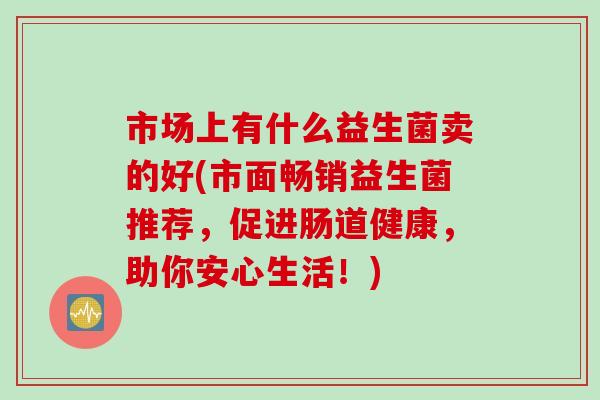 市场上有什么益生菌卖的好(市面畅销益生菌推荐，促进肠道健康，助你安心生活！)