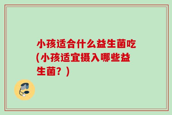 小孩适合什么益生菌吃(小孩适宜摄入哪些益生菌？)