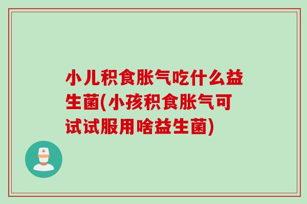 小儿积食吃什么益生菌(小孩积食可试试服用啥益生菌) 小儿积食吃什么益生菌(小孩积食可试试服用啥益生菌)