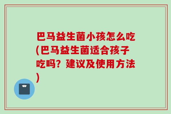 巴马益生菌小孩怎么吃(巴马益生菌适合孩子吃吗？建议及使用方法)