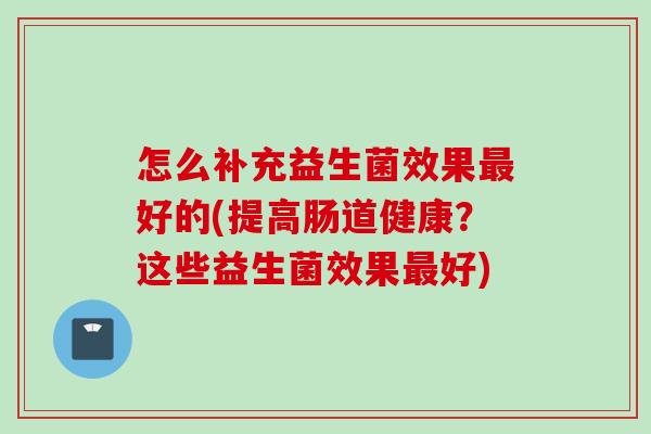 怎么补充益生菌效果好的(提高肠道健康？这些益生菌效果好)