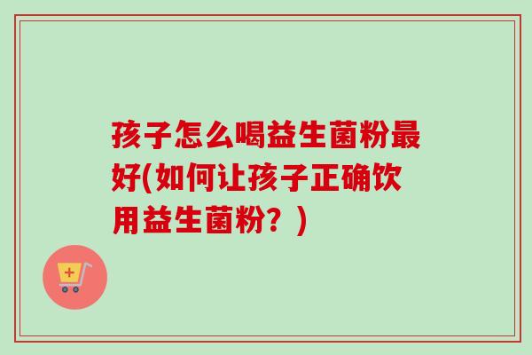 孩子怎么喝益生菌粉好(如何让孩子正确饮用益生菌粉？)