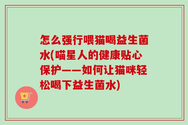 怎么强行喂猫喝益生菌水(喵星人的健康贴心保护——如何让猫咪轻松喝下益生菌水) 怎么强行喂猫喝益生菌水(喵星人的健康贴心保护——如何让猫咪轻松喝下益生菌水)