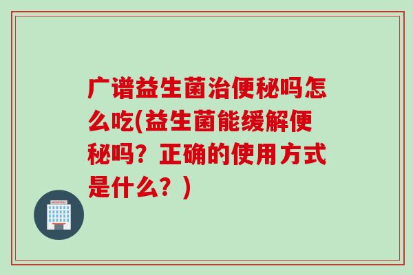 广谱益生菌吗怎么吃(益生菌能缓解吗?正确的使用方式是什么?) 广谱益生菌吗怎么吃(益生菌能缓解吗?正确的使用方式是什么?)