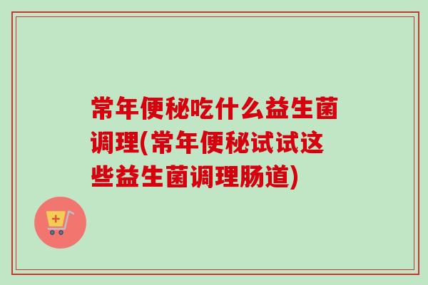 常年吃什么益生菌调理(常年试试这些益生菌调理肠道)