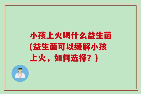 小孩上火喝什么益生菌(益生菌可以缓解小孩上火，如何选择？)