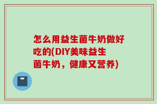 怎么用益生菌牛奶做好吃的(DIY美味益生菌牛奶，健康又营养)