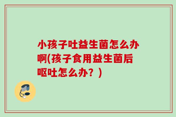 小孩子吐益生菌怎么办啊(孩子食用益生菌后怎么办？)