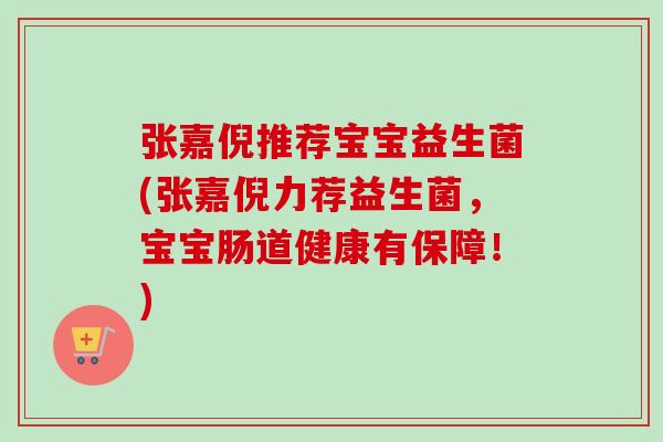 张嘉倪推荐宝宝益生菌(张嘉倪力荐益生菌，宝宝肠道健康有保障！)